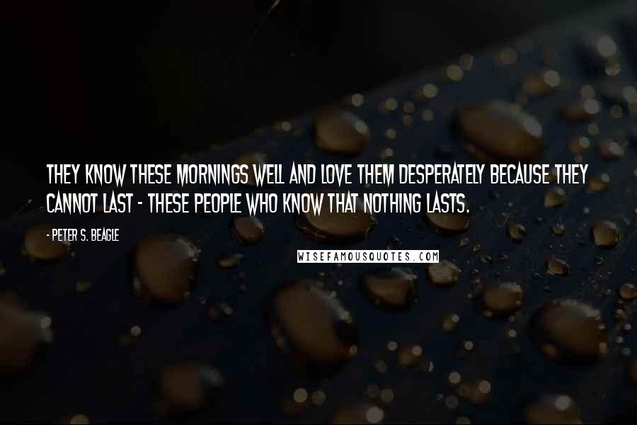 Peter S. Beagle Quotes: They know these mornings well and love them desperately because they cannot last - these people who know that nothing lasts.