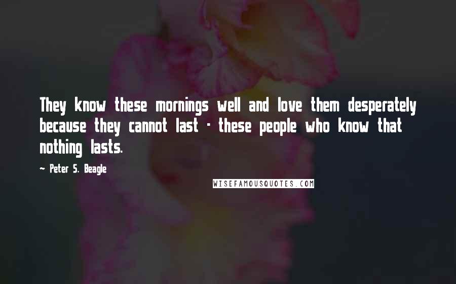 Peter S. Beagle Quotes: They know these mornings well and love them desperately because they cannot last - these people who know that nothing lasts.