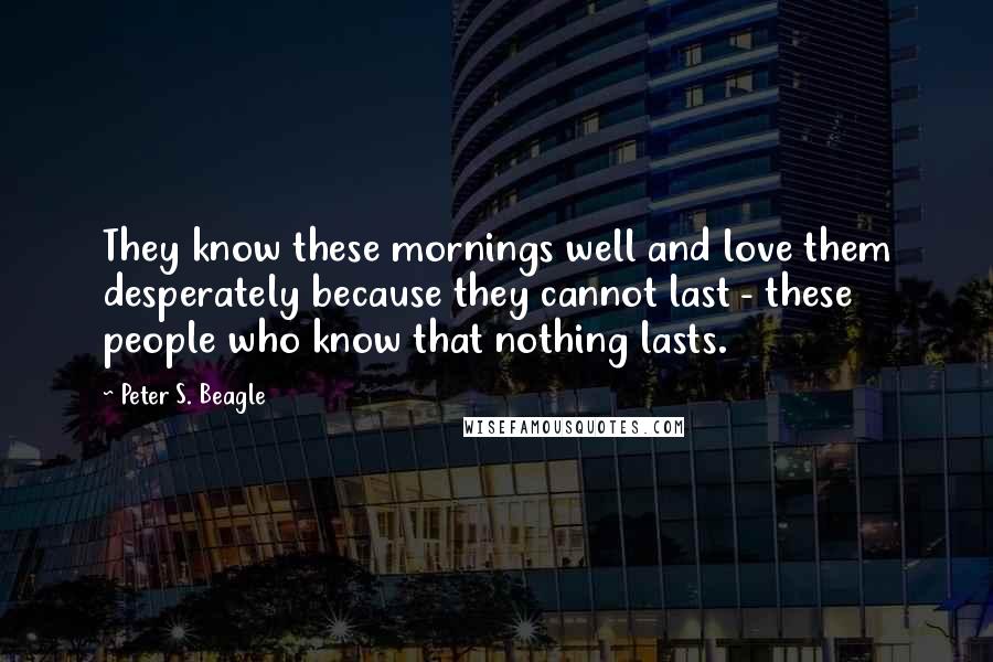 Peter S. Beagle Quotes: They know these mornings well and love them desperately because they cannot last - these people who know that nothing lasts.