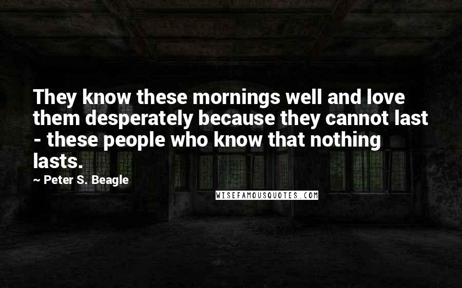 Peter S. Beagle Quotes: They know these mornings well and love them desperately because they cannot last - these people who know that nothing lasts.