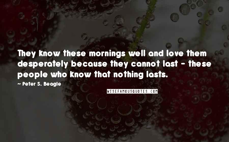 Peter S. Beagle Quotes: They know these mornings well and love them desperately because they cannot last - these people who know that nothing lasts.