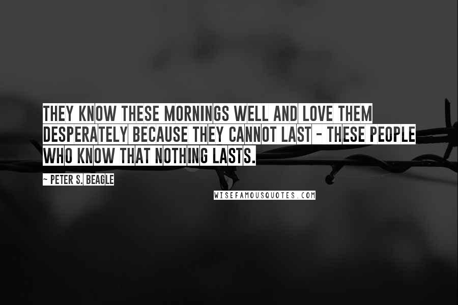 Peter S. Beagle Quotes: They know these mornings well and love them desperately because they cannot last - these people who know that nothing lasts.