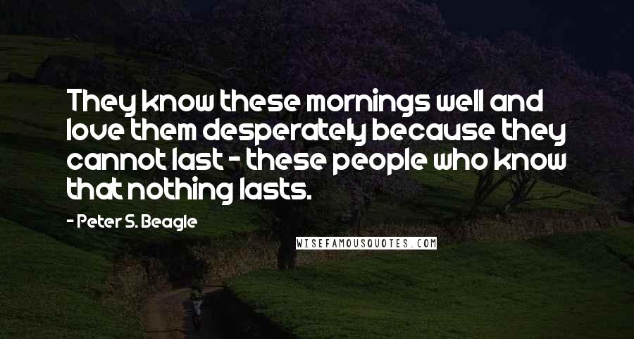 Peter S. Beagle Quotes: They know these mornings well and love them desperately because they cannot last - these people who know that nothing lasts.