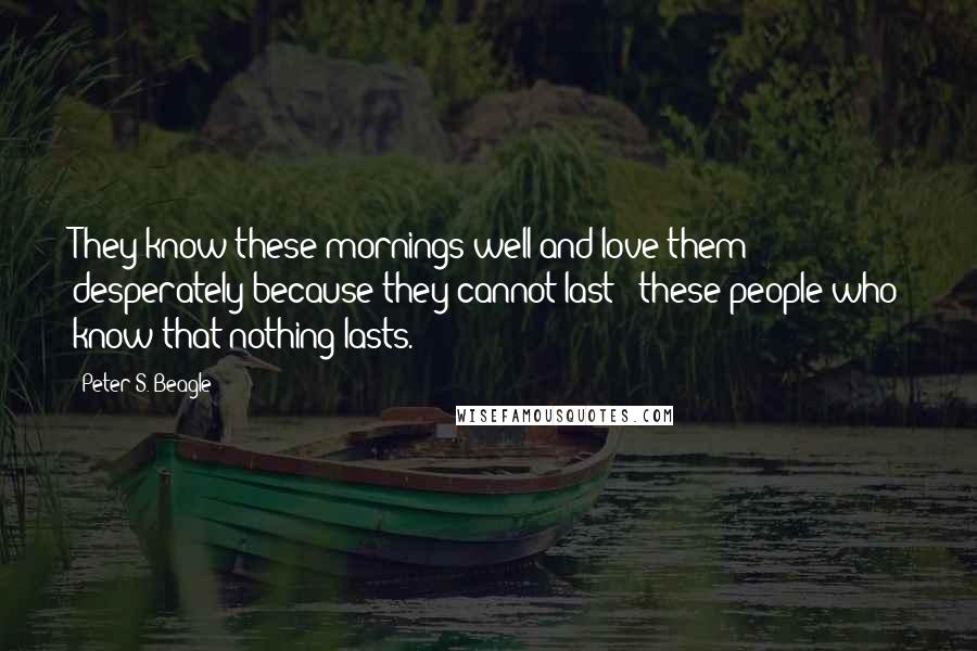 Peter S. Beagle Quotes: They know these mornings well and love them desperately because they cannot last - these people who know that nothing lasts.