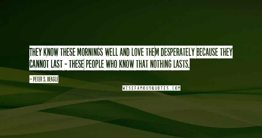 Peter S. Beagle Quotes: They know these mornings well and love them desperately because they cannot last - these people who know that nothing lasts.