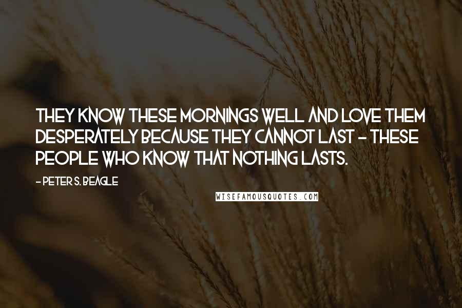 Peter S. Beagle Quotes: They know these mornings well and love them desperately because they cannot last - these people who know that nothing lasts.