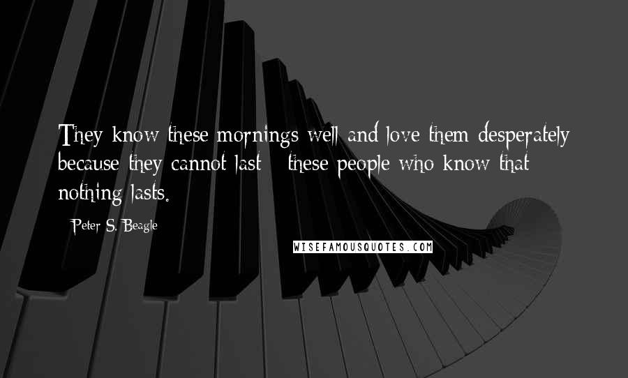Peter S. Beagle Quotes: They know these mornings well and love them desperately because they cannot last - these people who know that nothing lasts.