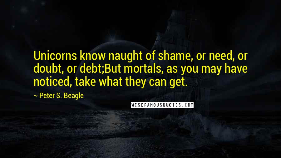 Peter S. Beagle Quotes: Unicorns know naught of shame, or need, or doubt, or debt;But mortals, as you may have noticed, take what they can get.