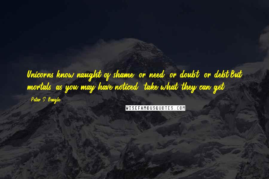 Peter S. Beagle Quotes: Unicorns know naught of shame, or need, or doubt, or debt;But mortals, as you may have noticed, take what they can get.