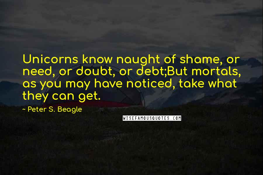 Peter S. Beagle Quotes: Unicorns know naught of shame, or need, or doubt, or debt;But mortals, as you may have noticed, take what they can get.