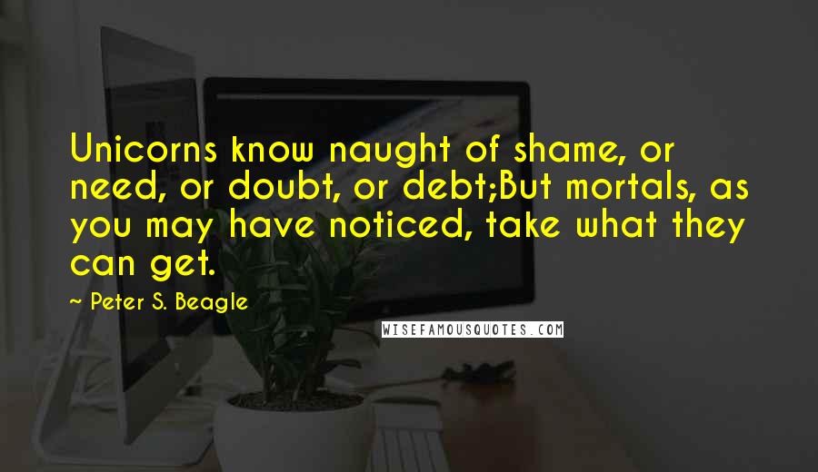 Peter S. Beagle Quotes: Unicorns know naught of shame, or need, or doubt, or debt;But mortals, as you may have noticed, take what they can get.