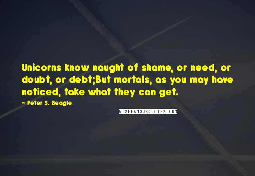 Peter S. Beagle Quotes: Unicorns know naught of shame, or need, or doubt, or debt;But mortals, as you may have noticed, take what they can get.