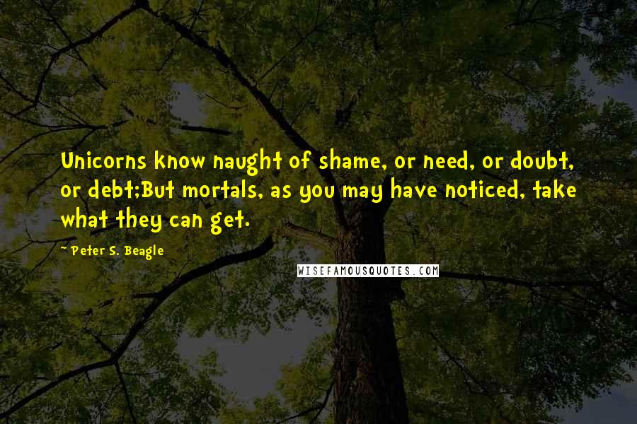 Peter S. Beagle Quotes: Unicorns know naught of shame, or need, or doubt, or debt;But mortals, as you may have noticed, take what they can get.