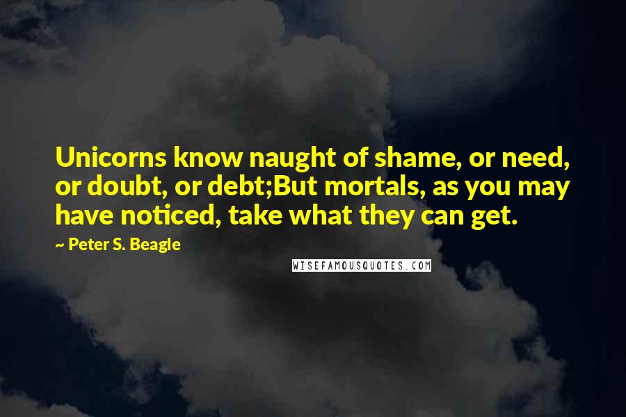 Peter S. Beagle Quotes: Unicorns know naught of shame, or need, or doubt, or debt;But mortals, as you may have noticed, take what they can get.