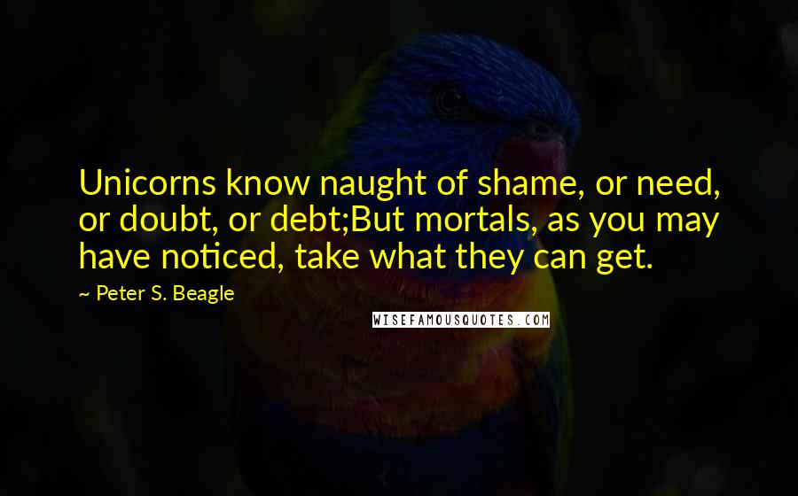 Peter S. Beagle Quotes: Unicorns know naught of shame, or need, or doubt, or debt;But mortals, as you may have noticed, take what they can get.