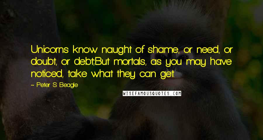 Peter S. Beagle Quotes: Unicorns know naught of shame, or need, or doubt, or debt;But mortals, as you may have noticed, take what they can get.