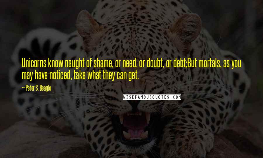 Peter S. Beagle Quotes: Unicorns know naught of shame, or need, or doubt, or debt;But mortals, as you may have noticed, take what they can get.