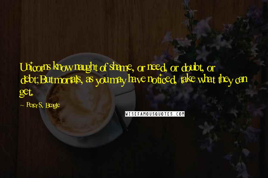 Peter S. Beagle Quotes: Unicorns know naught of shame, or need, or doubt, or debt;But mortals, as you may have noticed, take what they can get.