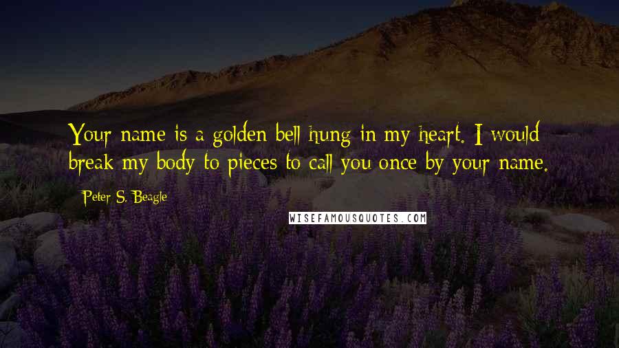 Peter S. Beagle Quotes: Your name is a golden bell hung in my heart. I would break my body to pieces to call you once by your name.
