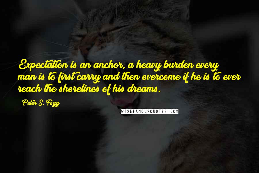 Peter S. Fogg Quotes: Expectation is an anchor, a heavy burden every man is to first carry and then overcome if he is to ever reach the shorelines of his dreams.