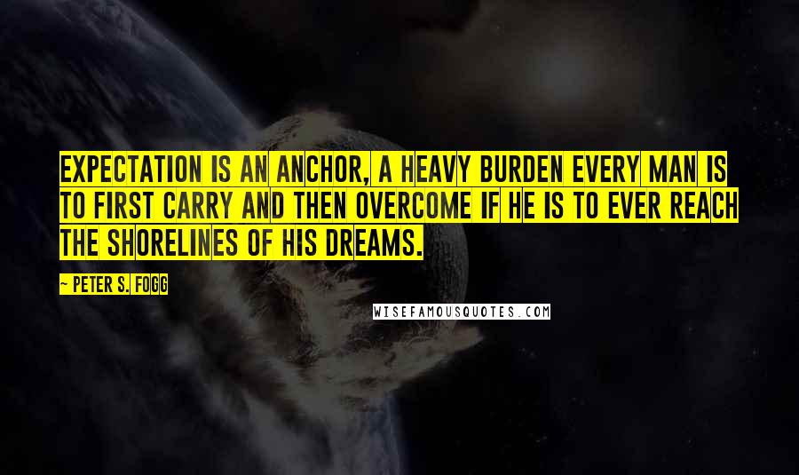 Peter S. Fogg Quotes: Expectation is an anchor, a heavy burden every man is to first carry and then overcome if he is to ever reach the shorelines of his dreams.