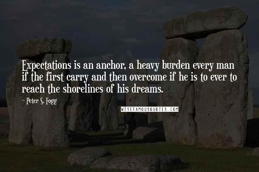 Peter S. Fogg Quotes: Expectations is an anchor, a heavy burden every man if the first carry and then overcome if he is to ever to reach the shorelines of his dreams.