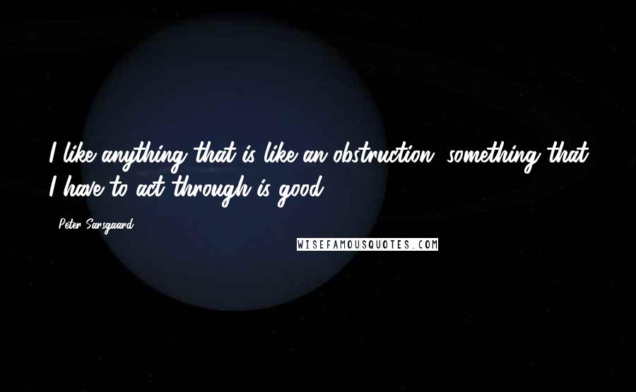 Peter Sarsgaard Quotes: I like anything that is like an obstruction, something that I have to act through is good.