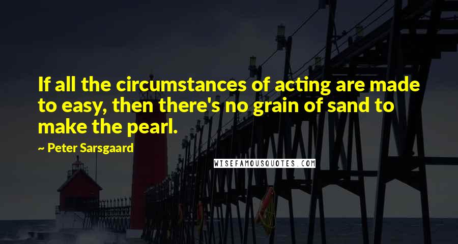 Peter Sarsgaard Quotes: If all the circumstances of acting are made to easy, then there's no grain of sand to make the pearl.