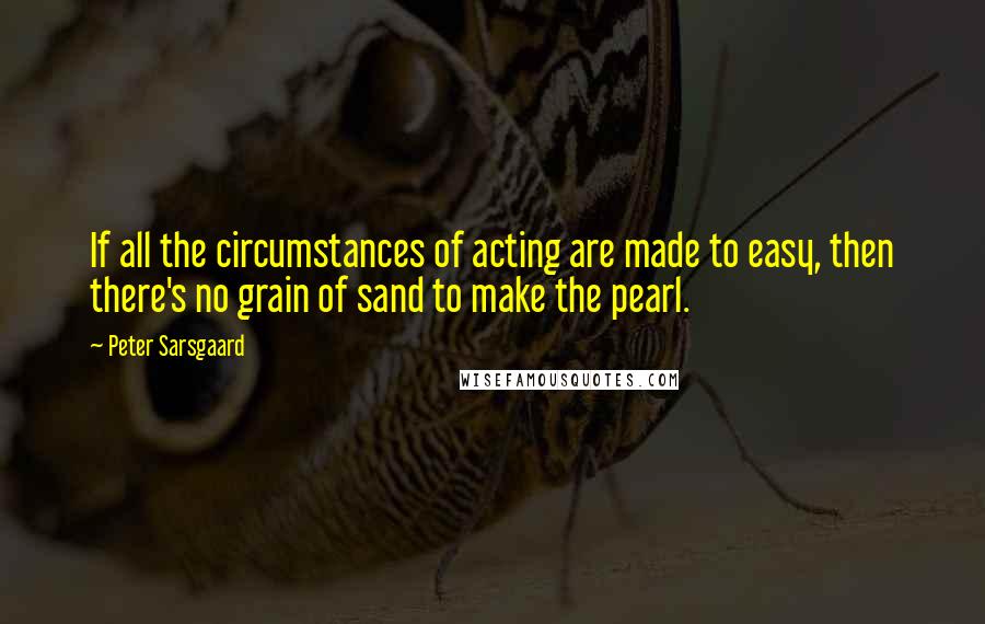 Peter Sarsgaard Quotes: If all the circumstances of acting are made to easy, then there's no grain of sand to make the pearl.