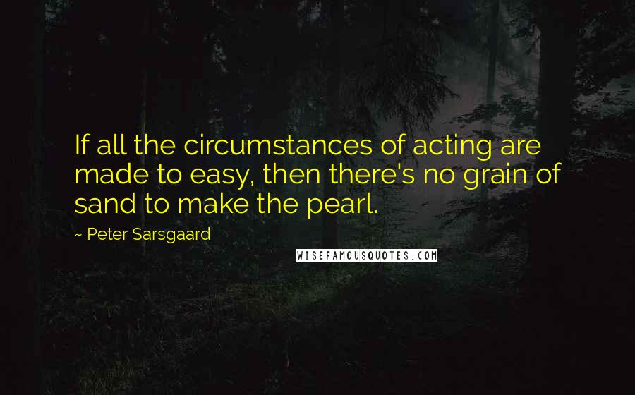 Peter Sarsgaard Quotes: If all the circumstances of acting are made to easy, then there's no grain of sand to make the pearl.