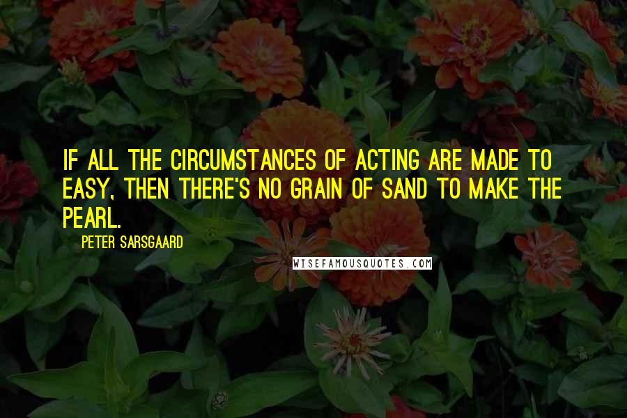 Peter Sarsgaard Quotes: If all the circumstances of acting are made to easy, then there's no grain of sand to make the pearl.