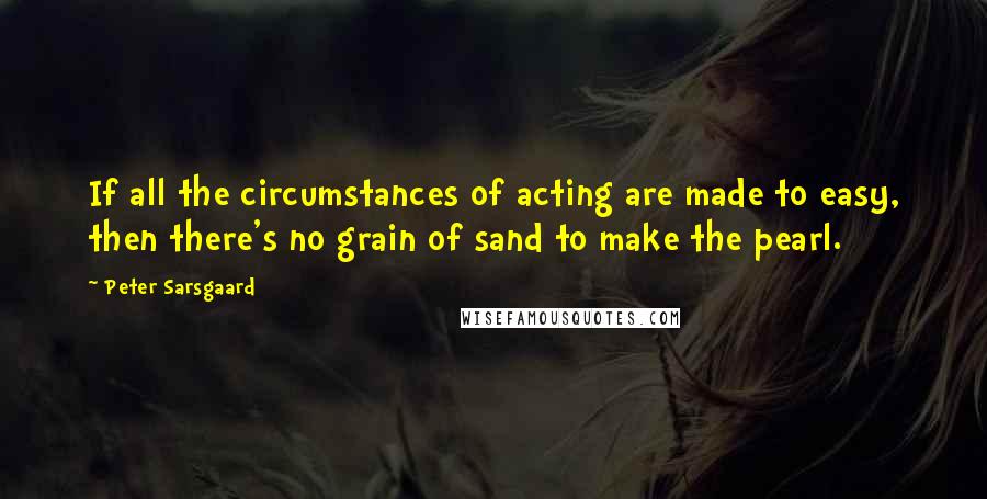 Peter Sarsgaard Quotes: If all the circumstances of acting are made to easy, then there's no grain of sand to make the pearl.