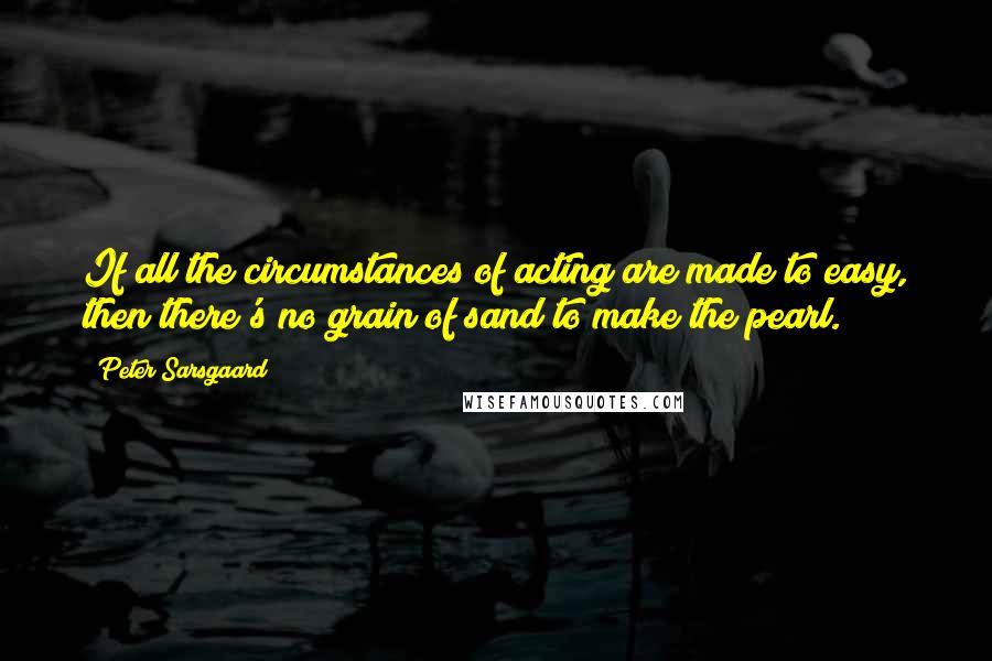 Peter Sarsgaard Quotes: If all the circumstances of acting are made to easy, then there's no grain of sand to make the pearl.