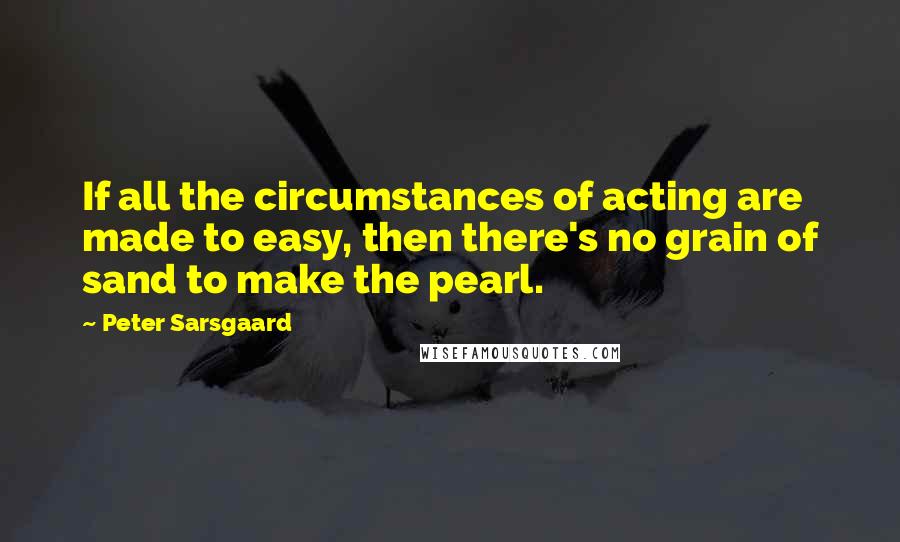 Peter Sarsgaard Quotes: If all the circumstances of acting are made to easy, then there's no grain of sand to make the pearl.