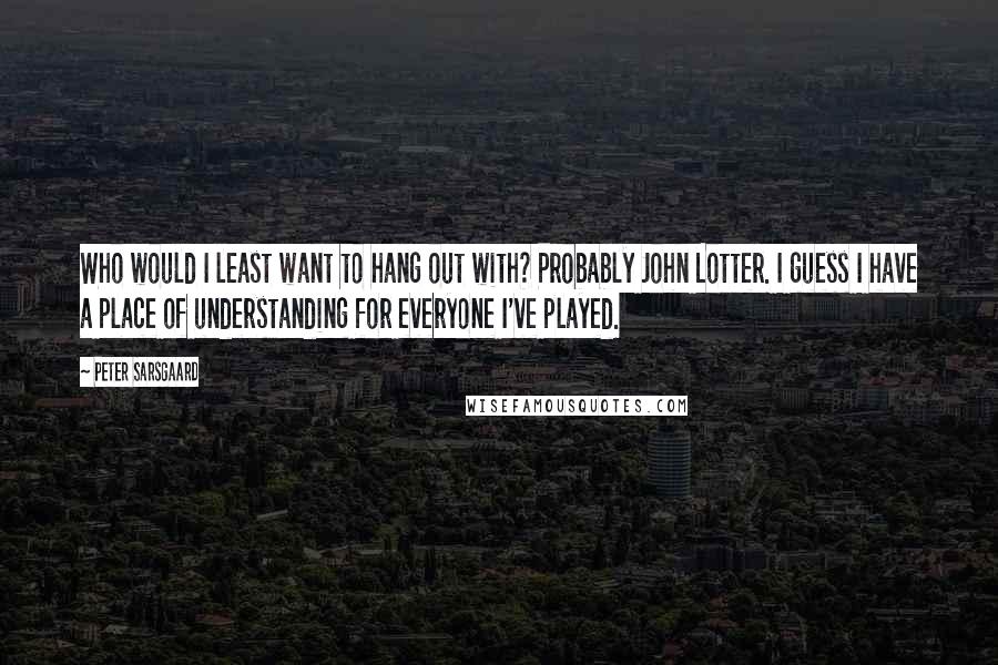 Peter Sarsgaard Quotes: Who would I least want to hang out with? Probably John Lotter. I guess I have a place of understanding for everyone I've played.