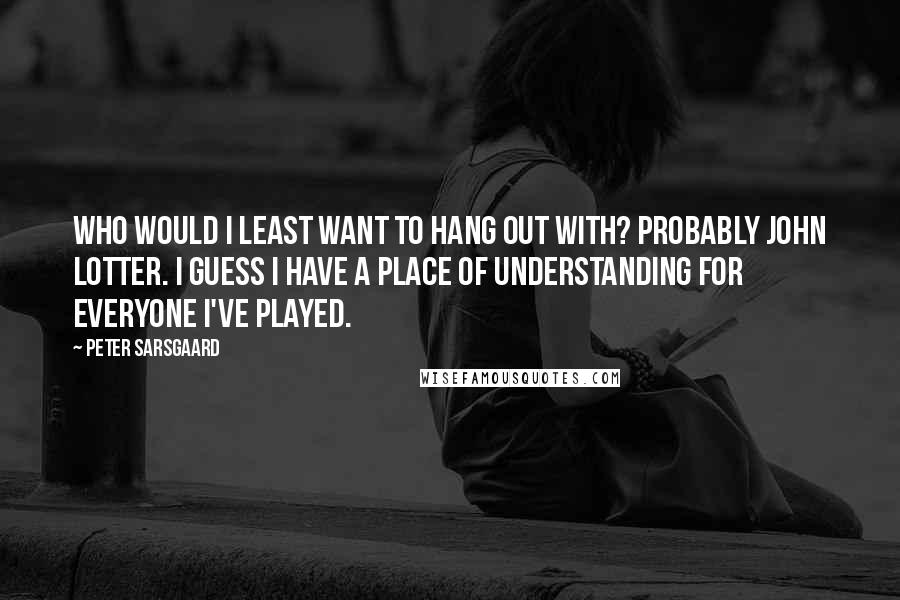 Peter Sarsgaard Quotes: Who would I least want to hang out with? Probably John Lotter. I guess I have a place of understanding for everyone I've played.