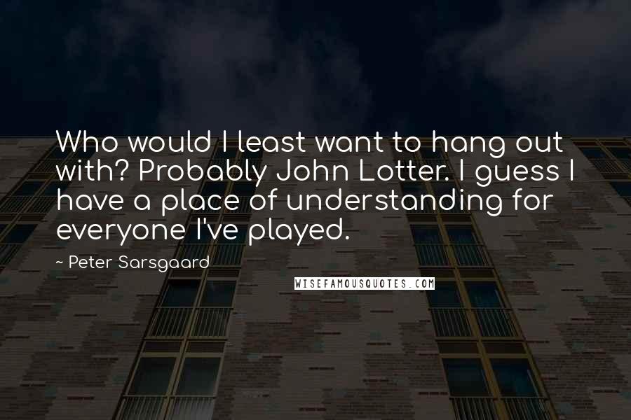 Peter Sarsgaard Quotes: Who would I least want to hang out with? Probably John Lotter. I guess I have a place of understanding for everyone I've played.