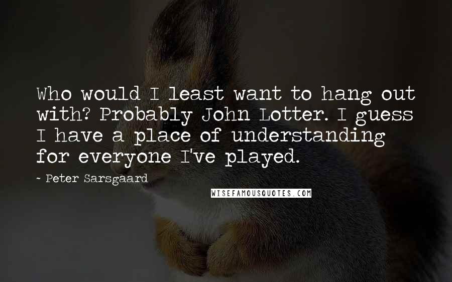 Peter Sarsgaard Quotes: Who would I least want to hang out with? Probably John Lotter. I guess I have a place of understanding for everyone I've played.