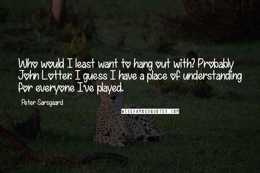 Peter Sarsgaard Quotes: Who would I least want to hang out with? Probably John Lotter. I guess I have a place of understanding for everyone I've played.