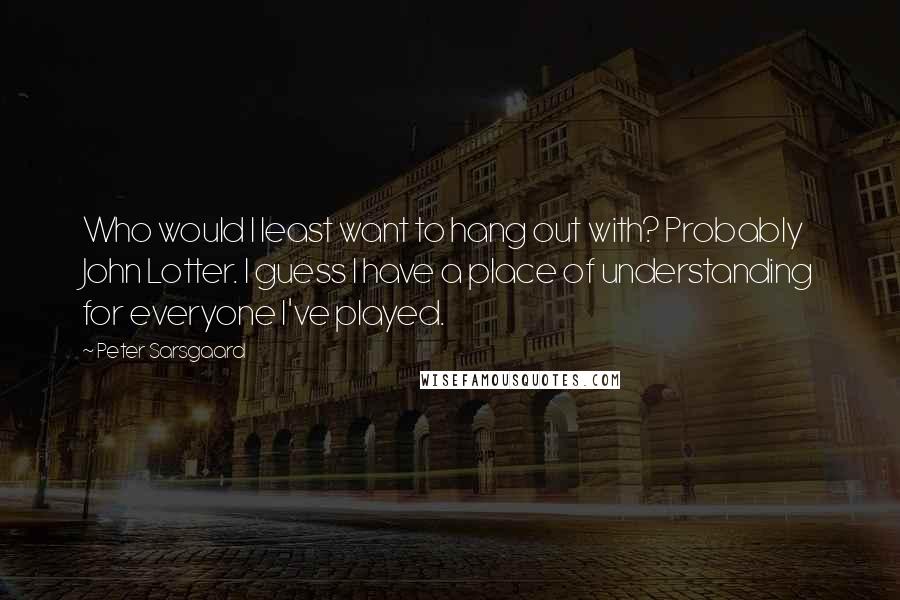 Peter Sarsgaard Quotes: Who would I least want to hang out with? Probably John Lotter. I guess I have a place of understanding for everyone I've played.