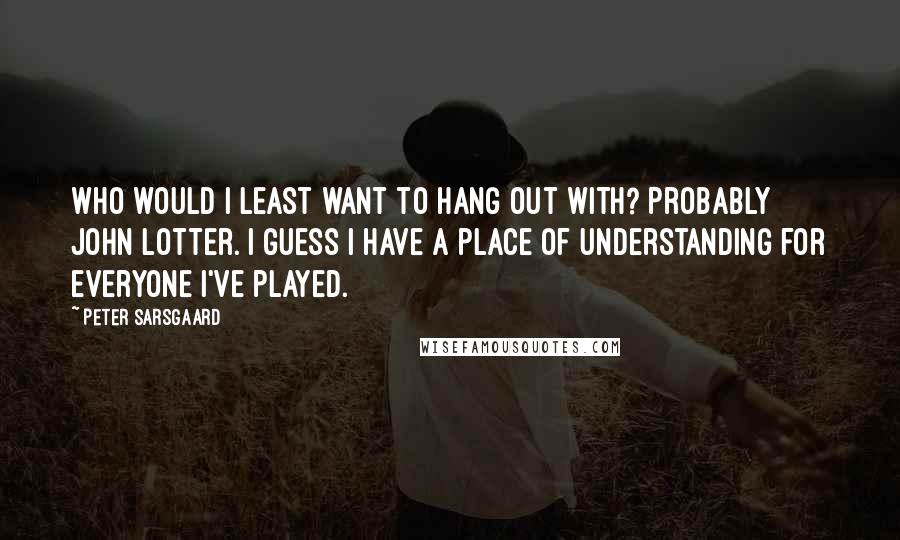 Peter Sarsgaard Quotes: Who would I least want to hang out with? Probably John Lotter. I guess I have a place of understanding for everyone I've played.