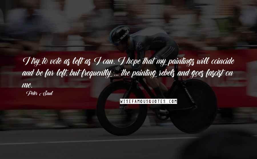 Peter Saul Quotes: I try to vote as left as I can. I hope that my paintings will coincide and be far left, but frequently ... the painting rebels and goes fascist on me.