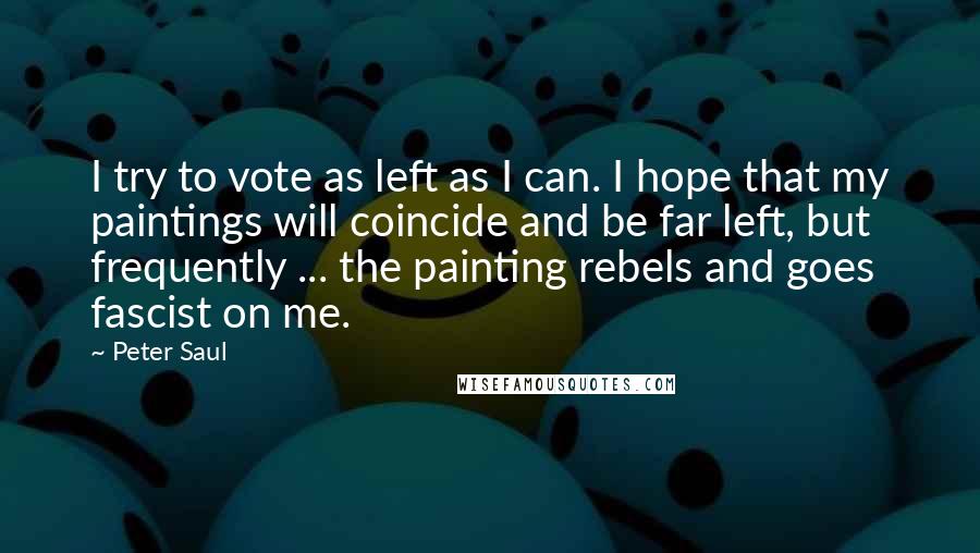 Peter Saul Quotes: I try to vote as left as I can. I hope that my paintings will coincide and be far left, but frequently ... the painting rebels and goes fascist on me.