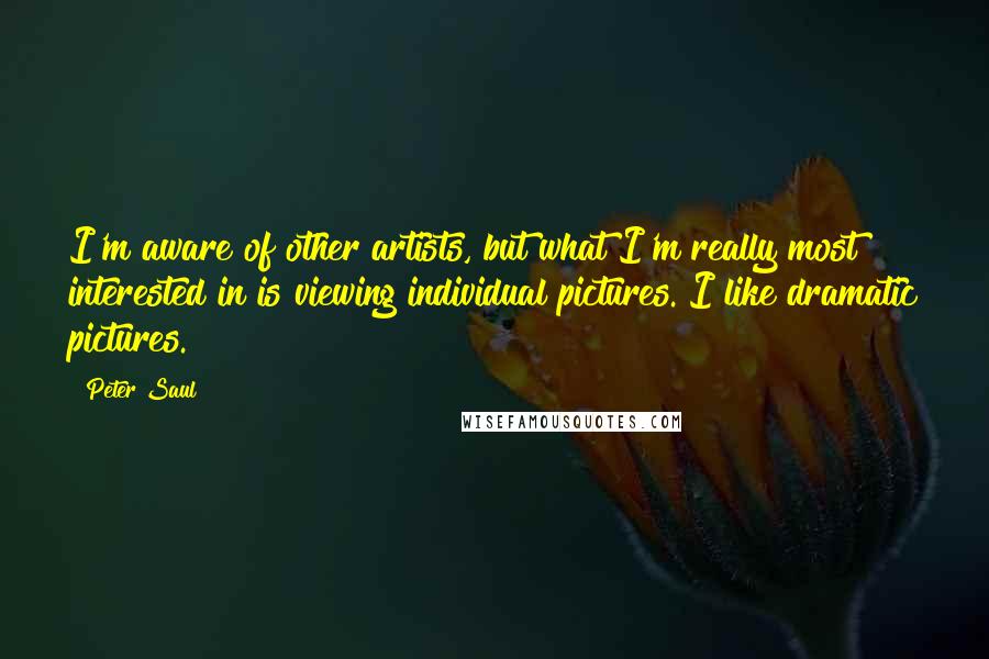 Peter Saul Quotes: I'm aware of other artists, but what I'm really most interested in is viewing individual pictures. I like dramatic pictures.