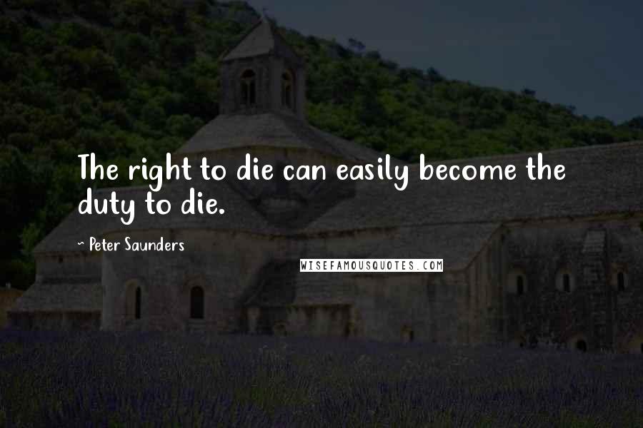 Peter Saunders Quotes: The right to die can easily become the duty to die.