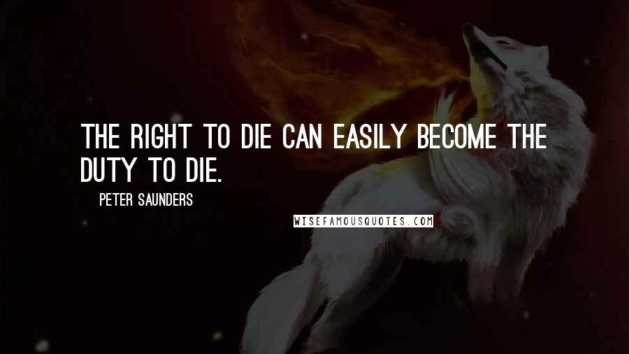 Peter Saunders Quotes: The right to die can easily become the duty to die.