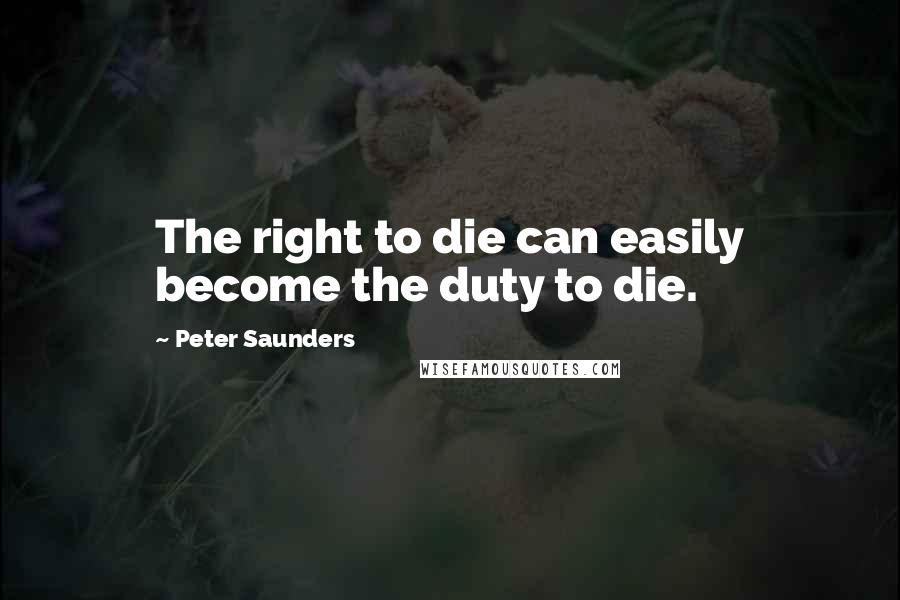 Peter Saunders Quotes: The right to die can easily become the duty to die.