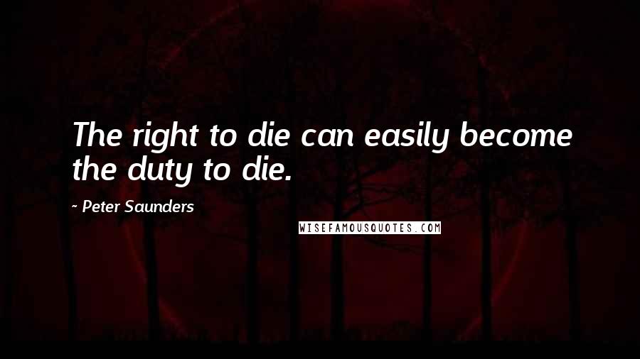 Peter Saunders Quotes: The right to die can easily become the duty to die.