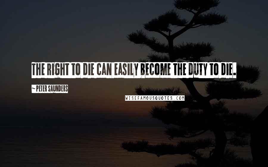 Peter Saunders Quotes: The right to die can easily become the duty to die.