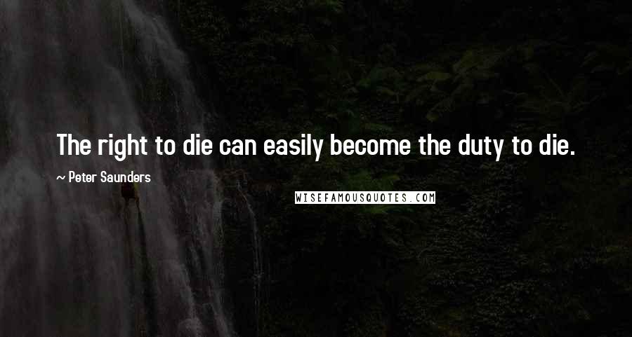 Peter Saunders Quotes: The right to die can easily become the duty to die.